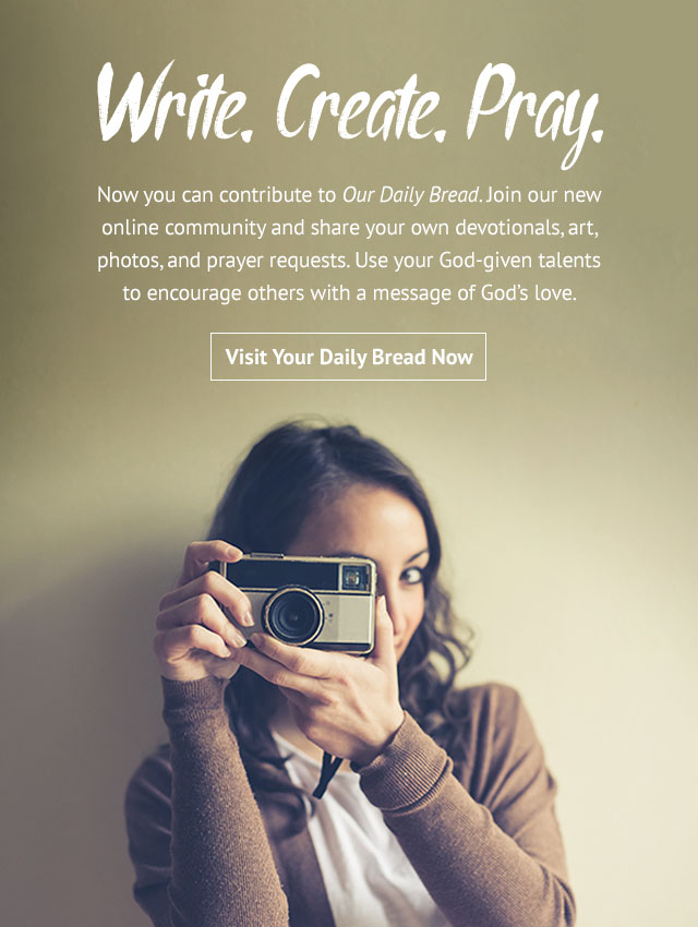 Write. Create. Pray. Now you can contribute to Our Daily Bread. Join our new online community and share your own devotionals, art, photos, and prayer requests. Use your God-given talents to encourage others with a message of God's love.